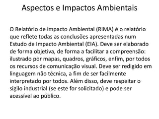 Aspectos e Impactos Ambientais
O Relatório de impacto Ambiental (RIMA) é o relatório
que reflete todas as conclusões apresentadas num
Estudo de Impacto Ambiental (EIA). Deve ser elaborado
de forma objetiva, de forma a facilitar a compreensão:
ilustrado por mapas, quadros, gráficos, enfim, por todos
os recursos de comunicação visual. Deve ser redigido em
linguagem não técnica, a fim de ser facilmente
interpretado por todos. Além disso, deve respeitar o
sigilo industrial (se este for solicitado) e pode ser
acessível ao público.
 
