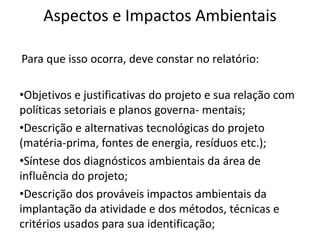 Aspectos e Impactos Ambientais
Para que isso ocorra, deve constar no relatório:
•Objetivos e justificativas do projeto e sua relação com
políticas setoriais e planos governa- mentais;
•Descrição e alternativas tecnológicas do projeto
(matéria-prima, fontes de energia, resíduos etc.);
•Síntese dos diagnósticos ambientais da área de
influência do projeto;
•Descrição dos prováveis impactos ambientais da
implantação da atividade e dos métodos, técnicas e
critérios usados para sua identificação;
 