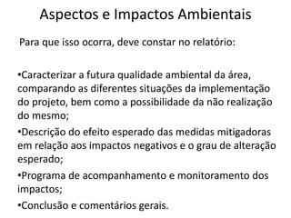 Aspectos e Impactos Ambientais
Para que isso ocorra, deve constar no relatório:
•Caracterizar a futura qualidade ambiental da área,
comparando as diferentes situações da implementação
do projeto, bem como a possibilidade da não realização
do mesmo;
•Descrição do efeito esperado das medidas mitigadoras
em relação aos impactos negativos e o grau de alteração
esperado;
•Programa de acompanhamento e monitoramento dos
impactos;
•Conclusão e comentários gerais.
 