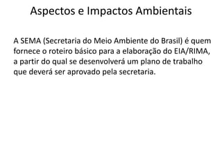 Aspectos e Impactos Ambientais
A SEMA (Secretaria do Meio Ambiente do Brasil) é quem
fornece o roteiro básico para a elaboração do EIA/RIMA,
a partir do qual se desenvolverá um plano de trabalho
que deverá ser aprovado pela secretaria.
 