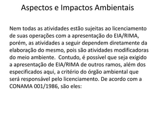 Aspectos e Impactos Ambientais
Nem todas as atividades estão sujeitas ao licenciamento
de suas operações com a apresentação do EIA/RIMA,
porém, as atividades a seguir dependem diretamente da
elaboração do mesmo, pois são atividades modificadoras
do meio ambiente. Contudo, é possível que seja exigido
a apresentação de EIA/RIMA de outros ramos, além dos
especificados aqui, a critério do órgão ambiental que
será responsável pelo licenciamento. De acordo com a
CONAMA 001/1986, são eles:
 