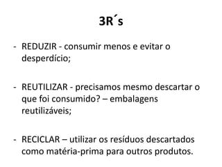 3R´s
- REDUZIR - consumir menos e evitar o
desperdício;
- REUTILIZAR - precisamos mesmo descartar o
que foi consumido? – embalagens
reutilizáveis;
- RECICLAR – utilizar os resíduos descartados
como matéria-prima para outros produtos.
 
