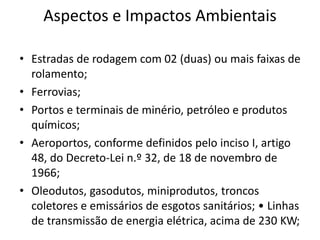 Aspectos e Impactos Ambientais
• Estradas de rodagem com 02 (duas) ou mais faixas de
rolamento;
• Ferrovias;
• Portos e terminais de minério, petróleo e produtos
químicos;
• Aeroportos, conforme definidos pelo inciso I, artigo
48, do Decreto-Lei n.º 32, de 18 de novembro de
1966;
• Oleodutos, gasodutos, miniprodutos, troncos
coletores e emissários de esgotos sanitários; • Linhas
de transmissão de energia elétrica, acima de 230 KW;
 