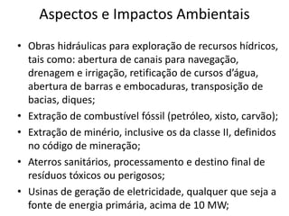 Aspectos e Impactos Ambientais
• Obras hidráulicas para exploração de recursos hídricos,
tais como: abertura de canais para navegação,
drenagem e irrigação, retificação de cursos d’água,
abertura de barras e embocaduras, transposição de
bacias, diques;
• Extração de combustível fóssil (petróleo, xisto, carvão);
• Extração de minério, inclusive os da classe II, definidos
no código de mineração;
• Aterros sanitários, processamento e destino final de
resíduos tóxicos ou perigosos;
• Usinas de geração de eletricidade, qualquer que seja a
fonte de energia primária, acima de 10 MW;
 