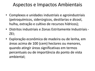 Aspectos e Impactos Ambientais
• Complexos e unidades industriais e agroindustriais
(petroquímicos, siderúrgicos, destilarias e álcool,
hulha, extração e cultivo de recursos hídricos);
• Distritos industriais e Zonas Estritamente Industriais -
ZEI;
• Exploração econômica de madeira ou de lenha, em
áreas acima de 100 (cem) hectares ou menores,
quando atingir áreas significativas em termos
percentuais ou de importância do ponto de vista
ambiental;
 