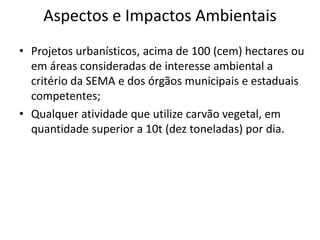 Aspectos e Impactos Ambientais
• Projetos urbanísticos, acima de 100 (cem) hectares ou
em áreas consideradas de interesse ambiental a
critério da SEMA e dos órgãos municipais e estaduais
competentes;
• Qualquer atividade que utilize carvão vegetal, em
quantidade superior a 10t (dez toneladas) por dia.
 