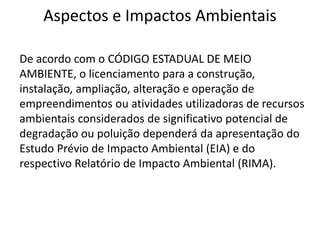 Aspectos e Impactos Ambientais
De acordo com o CÓDIGO ESTADUAL DE MEIO
AMBIENTE, o licenciamento para a construção,
instalação, ampliação, alteração e operação de
empreendimentos ou atividades utilizadoras de recursos
ambientais considerados de significativo potencial de
degradação ou poluição dependerá da apresentação do
Estudo Prévio de Impacto Ambiental (EIA) e do
respectivo Relatório de Impacto Ambiental (RIMA).
 