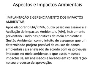 Aspectos e Impactos Ambientais
IMPLANTAÇÃO E GERENCIAMENTO DOS IMPACTOS
AMBIENTAIS
Após elaborar o EIA/RIMA, outro passo necessário é a
Avaliação de Impactos Ambientais (AIA), instrumento
preventivo usado nas políticas de meio ambiente e
Gestão Ambiental, com o intuito de assegurar que um
determinado projeto possível de causar de danos
ambientais seja analisado de acordo com os prováveis
impactos no meio ambiente, e que esses mesmos
impactos sejam analisados e levados em consideração
no seu processo de aprovação.
 