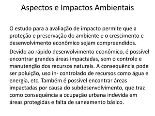 Aspectos e Impactos Ambientais
O estudo para a avaliação de impacto permite que a
proteção e preservação do ambiente e o crescimento e
desenvolvimento econômico sejam compreendidos.
Devido ao rápido desenvolvimento econômico, é possível
encontrar grandes áreas impactadas, sem o controle e
manutenção dos recursos naturais. A consequência pode
ser poluição, uso in- controlado de recursos como água e
energia, etc. Também é possível encontrar áreas
impactadas por causa do subdesenvolvimento, que traz
como consequência a ocupação urbana indevida em
áreas protegidas e falta de saneamento básico.
 