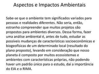 Aspectos e Impactos Ambientais
Sabe-se que o ambiente tem significados variados para
pessoas e realidades diferentes. Não seria, então,
estranho compreender que muitos projetos são
propostos para ambientes diversos. Dessa forma, fazer
uma análise ambiental é, antes de tudo, estudar as
possíveis mudanças de características socioeconômicas e
biogeofísicas de um determinado local (resultado do
plano proposto), levando em consideração que nosso
planeta é composto por muitos ecossistemas e
ambientes com características próprias, não podendo
haver um padrão único para o estudo, daí a importância
do EIA e o RIMA.
 