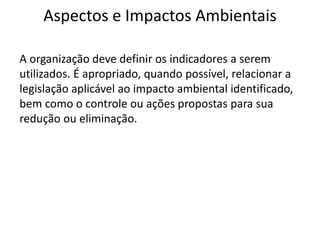 Aspectos e Impactos Ambientais
A organização deve definir os indicadores a serem
utilizados. É apropriado, quando possível, relacionar a
legislação aplicável ao impacto ambiental identificado,
bem como o controle ou ações propostas para sua
redução ou eliminação.
 