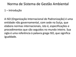 Norma de Sistema de Gestão Ambiental
1 – Introdução
A ISO (Organização Internacional de Padronização) é uma
entidade não governamental, com sede na Suíça, que
elabora normas internacionais, isto é, especificações e
procedimentos que são seguidos no mundo inteiro. Sua
sigla é uma referência à palavra grega ISO, que significa
igualdade.
 