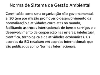 Norma de Sistema de Gestão Ambiental
Constituída como uma organização não-governamental,
a ISO tem por missão promover o desenvolvimento da
normalização e atividades correlatas no mundo,
facilitando as trocas internacionais de bens e serviços e o
desenvolvimento da cooperação nas esferas: intelectual,
científica, tecnológica e de atividades econômicas. Os
acordos da ISO resultam em acordos internacionais que
são publicados como Normas Internacionais.
 