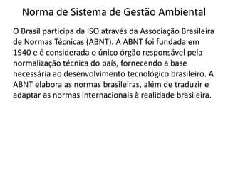 Norma de Sistema de Gestão Ambiental
O Brasil participa da ISO através da Associação Brasileira
de Normas Técnicas (ABNT). A ABNT foi fundada em
1940 e é considerada o único órgão responsável pela
normalização técnica do país, fornecendo a base
necessária ao desenvolvimento tecnológico brasileiro. A
ABNT elabora as normas brasileiras, além de traduzir e
adaptar as normas internacionais à realidade brasileira.
 