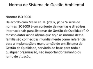 Norma de Sistema de Gestão Ambiental
Normas ISO 9000
De acordo com Mello et. al. (2007, p15) “a série de
normas ISO9000 é um conjunto de normas e diretrizes
internacionais para Sistemas de Gestão de Qualidade”. O
mesmo autor ainda afirma que hoje as normas dessa
família são conhecidas mundialmente como referência
para a implantação e manutenção de um Sistema de
Gestão de Qualidade, servindo de base para toda e
qualquer organização, não importando tamanho ou
ramo de atuação.
 