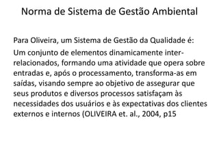 Norma de Sistema de Gestão Ambiental
Para Oliveira, um Sistema de Gestão da Qualidade é:
Um conjunto de elementos dinamicamente inter-
relacionados, formando uma atividade que opera sobre
entradas e, após o processamento, transforma-as em
saídas, visando sempre ao objetivo de assegurar que
seus produtos e diversos processos satisfaçam às
necessidades dos usuários e às expectativas dos clientes
externos e internos (OLIVEIRA et. al., 2004, p15
 
