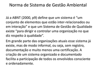 Norma de Sistema de Gestão Ambiental
Já a ABNT (2000, p9) define que um sistema é “um
conjunto de elementos que estão inter-relacionados ou
em interação” e que um Sistema de Gestão de Qualidade
existe “para dirigir e controlar uma organização no que
diz respeito à qualidade”.
Em grande parte das organizações atuais esse sistema já
existe, mas de modo informal, ou seja, sem registro,
documentação e muito menos uma certificação. A
criação de um sistema organizado e documentado
facilita a participação de todos os envolvidos consciente
e ordenadamente.
 