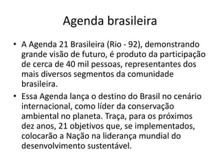 Agenda brasileira
• A Agenda 21 Brasileira (Rio - 92), demonstrando
grande visão de futuro, é produto da participação
de cerca de 40 mil pessoas, representantes dos
mais diversos segmentos da comunidade
brasileira.
• Essa Agenda lança o destino do Brasil no cenário
internacional, como líder da conservação
ambiental no planeta. Traça, para os próximos
dez anos, 21 objetivos que, se implementados,
colocarão a Nação na liderança mundial do
desenvolvimento sustentável.
 