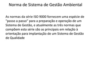 Norma de Sistema de Gestão Ambiental
As normas da série ISO 9000 fornecem uma espécie de
“passo a passo” para a preparação e operação de um
Sistema de Gestão, e atualmente as três normas que
compõem esta série são as principais em relação à
orientação para implantação de um Sistema de Gestão
de Qualidade
 