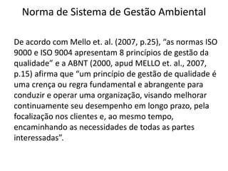 Norma de Sistema de Gestão Ambiental
De acordo com Mello et. al. (2007, p.25), “as normas ISO
9000 e ISO 9004 apresentam 8 princípios de gestão da
qualidade” e a ABNT (2000, apud MELLO et. al., 2007,
p.15) afirma que “um princípio de gestão de qualidade é
uma crença ou regra fundamental e abrangente para
conduzir e operar uma organização, visando melhorar
continuamente seu desempenho em longo prazo, pela
focalização nos clientes e, ao mesmo tempo,
encaminhando as necessidades de todas as partes
interessadas”.
 