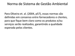 Norma de Sistema de Gestão Ambiental
Para Oliveira et. al. (2004, p57), essas normas são
definidas em consenso entre fornecedores e clientes,
para que fique bem claro como os produtos e/ou
serviços serão realizados, garantindo a qualidade
esperada pelos clientes.
 