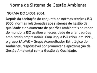 Norma de Sistema de Gestão Ambiental
NORMA ISO 14001:2004:
Depois da aceitação do conjunto de normas técnicas ISO
9000, normas relacionadas aos sistemas de gestão da
qualidade e do aumento de padrões ambientais ao redor
do mundo, a ISO avaliou a necessidade de criar padrões
ambientais empresariais. Com isso, a ISO criou, em 1991,
o grupo SALVAR – Grupo Aconselhador Estratégico do
Ambiente, responsável por promover a aproximação da
Gestão Ambiental com a Gestão da Qualidade.
 