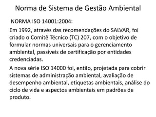 Norma de Sistema de Gestão Ambiental
NORMA ISO 14001:2004:
Em 1992, através das recomendações do SALVAR, foi
criado o Comitê Técnico (TC) 207, com o objetivo de
formular normas universais para o gerenciamento
ambiental, passíveis de certificação por entidades
credenciadas.
A nova série ISO 14000 foi, então, projetada para cobrir
sistemas de administração ambiental, avaliação de
desempenho ambiental, etiquetas ambientais, análise do
ciclo de vida e aspectos ambientais em padrões de
produto.
 