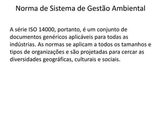 Norma de Sistema de Gestão Ambiental
A série ISO 14000, portanto, é um conjunto de
documentos genéricos aplicáveis para todas as
indústrias. As normas se aplicam a todos os tamanhos e
tipos de organizações e são projetadas para cercar as
diversidades geográficas, culturais e sociais.
 