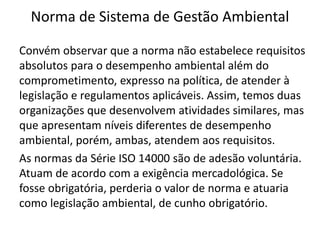 Norma de Sistema de Gestão Ambiental
Convém observar que a norma não estabelece requisitos
absolutos para o desempenho ambiental além do
comprometimento, expresso na política, de atender à
legislação e regulamentos aplicáveis. Assim, temos duas
organizações que desenvolvem atividades similares, mas
que apresentam níveis diferentes de desempenho
ambiental, porém, ambas, atendem aos requisitos.
As normas da Série ISO 14000 são de adesão voluntária.
Atuam de acordo com a exigência mercadológica. Se
fosse obrigatória, perderia o valor de norma e atuaria
como legislação ambiental, de cunho obrigatório.
 