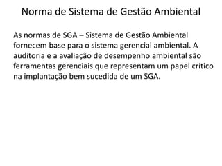 Norma de Sistema de Gestão Ambiental
As normas de SGA – Sistema de Gestão Ambiental
fornecem base para o sistema gerencial ambiental. A
auditoria e a avaliação de desempenho ambiental são
ferramentas gerenciais que representam um papel crítico
na implantação bem sucedida de um SGA.
 