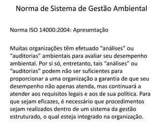 Norma de Sistema de Gestão Ambiental
Norma ISO 14000:2004: Apresentação
Muitas organizações têm efetuado “análises” ou
“auditorias” ambientais para avaliar seu desempenho
ambiental. Por si só, entretanto, tais “análises” ou
“auditorias” podem não ser suficientes para
proporcionar a uma organização a garantia de que seu
desempenho não apenas atenda, mas continuará a
atender aos requisitos legais e aos de sua política. Para
que sejam eficazes, é necessário que procedimentos
sejam realizados dentro de um sistema da gestão
estruturado, o qual esteja integrado na organização.
 