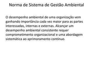 Norma de Sistema de Gestão Ambiental
O desempenho ambiental de uma organização vem
ganhando importância cada vez maior para as partes
interessadas, internas e externas. Alcançar um
desempenho ambiental consistente requer
comprometimento organizacional e uma abordagem
sistemática ao aprimoramento contínuo.
 