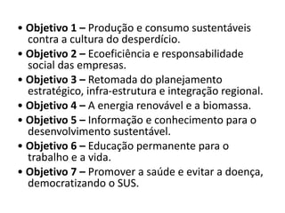 • Objetivo 1 – Produção e consumo sustentáveis
contra a cultura do desperdício.
• Objetivo 2 – Ecoeficiência e responsabilidade
social das empresas.
• Objetivo 3 – Retomada do planejamento
estratégico, infra-estrutura e integração regional.
• Objetivo 4 – A energia renovável e a biomassa.
• Objetivo 5 – Informação e conhecimento para o
desenvolvimento sustentável.
• Objetivo 6 – Educação permanente para o
trabalho e a vida.
• Objetivo 7 – Promover a saúde e evitar a doença,
democratizando o SUS.
 