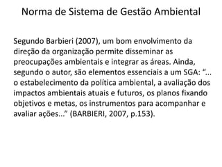 Norma de Sistema de Gestão Ambiental
Segundo Barbieri (2007), um bom envolvimento da
direção da organização permite disseminar as
preocupações ambientais e integrar as áreas. Ainda,
segundo o autor, são elementos essenciais a um SGA: “...
o estabelecimento da política ambiental, a avaliação dos
impactos ambientais atuais e futuros, os planos fixando
objetivos e metas, os instrumentos para acompanhar e
avaliar ações...” (BARBIERI, 2007, p.153).
 