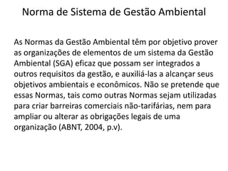 Norma de Sistema de Gestão Ambiental
As Normas da Gestão Ambiental têm por objetivo prover
as organizações de elementos de um sistema da Gestão
Ambiental (SGA) eficaz que possam ser integrados a
outros requisitos da gestão, e auxiliá-las a alcançar seus
objetivos ambientais e econômicos. Não se pretende que
essas Normas, tais como outras Normas sejam utilizadas
para criar barreiras comerciais não-tarifárias, nem para
ampliar ou alterar as obrigações legais de uma
organização (ABNT, 2004, p.v).
 