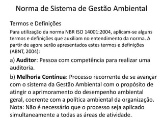 Norma de Sistema de Gestão Ambiental
Termos e Definições
Para utilização da norma NBR ISO 14001:2004, aplicam-se alguns
termos e definições que auxiliam no entendimento da norma. A
partir de agora serão apresentados estes termos e definições
(ABNT, 2004):
a) Auditor: Pessoa com competência para realizar uma
auditoria.
b) Melhoria Contínua: Processo recorrente de se avançar
com o sistema da Gestão Ambiental com o propósito de
atingir o aprimoramento do desempenho ambiental
geral, coerente com a política ambiental da organização.
Nota: Não é necessário que o processo seja aplicado
simultaneamente a todas as áreas de atividade.
 