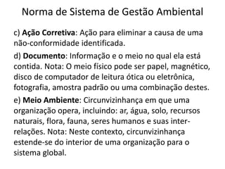 Norma de Sistema de Gestão Ambiental
c) Ação Corretiva: Ação para eliminar a causa de uma
não-conformidade identificada.
d) Documento: Informação e o meio no qual ela está
contida. Nota: O meio físico pode ser papel, magnético,
disco de computador de leitura ótica ou eletrônica,
fotografia, amostra padrão ou uma combinação destes.
e) Meio Ambiente: Circunvizinhança em que uma
organização opera, incluindo: ar, água, solo, recursos
naturais, flora, fauna, seres humanos e suas inter-
relações. Nota: Neste contexto, circunvizinhança
estende-se do interior de uma organização para o
sistema global.
 