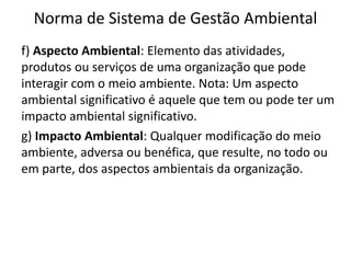 Norma de Sistema de Gestão Ambiental
f) Aspecto Ambiental: Elemento das atividades,
produtos ou serviços de uma organização que pode
interagir com o meio ambiente. Nota: Um aspecto
ambiental significativo é aquele que tem ou pode ter um
impacto ambiental significativo.
g) Impacto Ambiental: Qualquer modificação do meio
ambiente, adversa ou benéfica, que resulte, no todo ou
em parte, dos aspectos ambientais da organização.
 