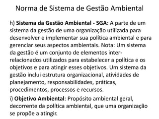 Norma de Sistema de Gestão Ambiental
h) Sistema da Gestão Ambiental - SGA: A parte de um
sistema da gestão de uma organização utilizada para
desenvolver e implementar sua política ambiental e para
gerenciar seus aspectos ambientais. Nota: Um sistema
da gestão é um conjunto de elementos inter-
relacionados utilizados para estabelecer a política e os
objetivos e para atingir esses objetivos. Um sistema da
gestão inclui estrutura organizacional, atividades de
planejamento, responsabilidades, práticas,
procedimentos, processos e recursos.
i) Objetivo Ambiental: Propósito ambiental geral,
decorrente da política ambiental, que uma organização
se propõe a atingir.
 