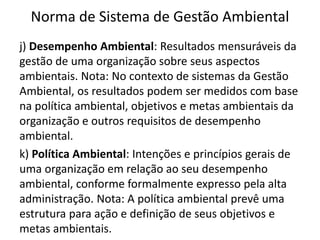 Norma de Sistema de Gestão Ambiental
j) Desempenho Ambiental: Resultados mensuráveis da
gestão de uma organização sobre seus aspectos
ambientais. Nota: No contexto de sistemas da Gestão
Ambiental, os resultados podem ser medidos com base
na política ambiental, objetivos e metas ambientais da
organização e outros requisitos de desempenho
ambiental.
k) Política Ambiental: Intenções e princípios gerais de
uma organização em relação ao seu desempenho
ambiental, conforme formalmente expresso pela alta
administração. Nota: A política ambiental prevê uma
estrutura para ação e definição de seus objetivos e
metas ambientais.
 