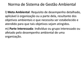 Norma de Sistema de Gestão Ambiental
l) Meta Ambiental: Requisito de desempenho detalhado,
aplicável à organização ou a parte dela, resultante dos
objetivos ambientais e que necessita ser estabelecido e
atendido para que tais objetivos sejam atingidos.
m) Parte Interessada: Indivíduo ou grupo interessado ou
afetado pelo desempenho ambiental de uma
organização.
 