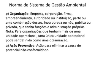 Norma de Sistema de Gestão Ambiental
p) Organização: Empresa, corporação, firma,
empreendimento, autoridade ou instituição, parte ou
uma combinação desses, incorporada ou não, pública ou
privada, que tenha funções e administração próprias.
Nota: Para organizações que tenham mais de uma
unidade operacional, uma única unidade operacional
pode ser definida como uma organização.
q) Ação Preventiva: Ação para eliminar a causa de
potencial não-conformidade.
 