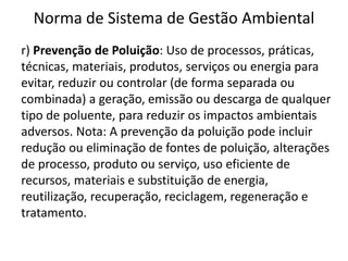 Norma de Sistema de Gestão Ambiental
r) Prevenção de Poluição: Uso de processos, práticas,
técnicas, materiais, produtos, serviços ou energia para
evitar, reduzir ou controlar (de forma separada ou
combinada) a geração, emissão ou descarga de qualquer
tipo de poluente, para reduzir os impactos ambientais
adversos. Nota: A prevenção da poluição pode incluir
redução ou eliminação de fontes de poluição, alterações
de processo, produto ou serviço, uso eficiente de
recursos, materiais e substituição de energia,
reutilização, recuperação, reciclagem, regeneração e
tratamento.
 