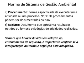 Norma de Sistema de Gestão Ambiental
s) Procedimento: Forma especificada de executar uma
atividade ou um processo. Nota: Os procedimentos
podem ser documentados ou não.
t) Registro: Documento que apresenta resultados
obtidos ou fornece evidências de atividades realizadas.
Sempre que houver dúvidas em relação ao
entendimento do requisito, é importante verificar se a
interpretação do termo e definição está adequada.
 