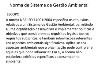Norma de Sistema de Gestão Ambiental
ESCOPO
A norma NBR ISO 14001:2004 especifica os requisitos
relativos a um Sistema de Gestão Ambiental, permitindo
a uma organização desenvolver e implementar políticas e
objetivos que considerem os requisitos legais e outros
requisitos subscritos; e também informações referentes
aos aspectos ambientais significativos. Aplica-se aos
aspectos ambientais que a organização pode controlar e
aqueles que pode influenciar. Em si, a norma não
estabelece critérios específicos de desempenho
ambiental.
 