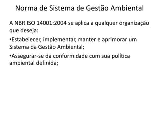 Norma de Sistema de Gestão Ambiental
A NBR ISO 14001:2004 se aplica a qualquer organização
que deseja:
•Estabelecer, implementar, manter e aprimorar um
Sistema da Gestão Ambiental;
•Assegurar-se da conformidade com sua política
ambiental definida;
 