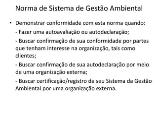 Norma de Sistema de Gestão Ambiental
• Demonstrar conformidade com esta norma quando:
- Fazer uma autoavaliação ou autodeclaração;
- Buscar confirmação de sua conformidade por partes
que tenham interesse na organização, tais como
clientes;
- Buscar confirmação de sua autodeclaração por meio
de uma organização externa;
- Buscar certificação/registro de seu Sistema da Gestão
Ambiental por uma organização externa.
 