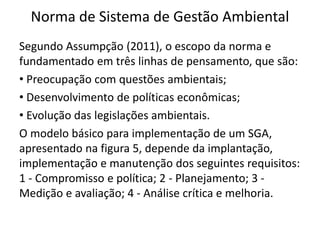 Norma de Sistema de Gestão Ambiental
Segundo Assumpção (2011), o escopo da norma e
fundamentado em três linhas de pensamento, que são:
• Preocupação com questões ambientais;
• Desenvolvimento de políticas econômicas;
• Evolução das legislações ambientais.
O modelo básico para implementação de um SGA,
apresentado na figura 5, depende da implantação,
implementação e manutenção dos seguintes requisitos:
1 - Compromisso e política; 2 - Planejamento; 3 -
Medição e avaliação; 4 - Análise crítica e melhoria.
 
