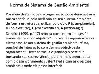 Norma de Sistema de Gestão Ambiental
Por meio deste modelo a organização pode demonstrar a
busca contínua pela melhoria de seu sistema ambiental
de forma estruturada, utilizando o ciclo P (plan-planejar),
D (do-executar), C (checkverificar), A (action-agir).
Donaire (1999, p.117) reforça que a norma de gestão
ambiental tem por objetivo “... prover às organizações os
elementos de um sistema de gestão ambiental eficaz,
passível de integração com demais objetivos da
organização”. Desta forma, a organização continua
buscando sua sobrevivência, porém, mais preocupada
com o desenvolvimento sustentável e com as questões
ambientais onde ela possa interferir.
 