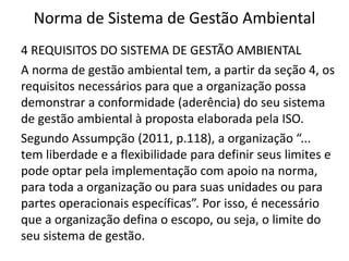 Norma de Sistema de Gestão Ambiental
4 REQUISITOS DO SISTEMA DE GESTÃO AMBIENTAL
A norma de gestão ambiental tem, a partir da seção 4, os
requisitos necessários para que a organização possa
demonstrar a conformidade (aderência) do seu sistema
de gestão ambiental à proposta elaborada pela ISO.
Segundo Assumpção (2011, p.118), a organização “...
tem liberdade e a flexibilidade para definir seus limites e
pode optar pela implementação com apoio na norma,
para toda a organização ou para suas unidades ou para
partes operacionais específicas”. Por isso, é necessário
que a organização defina o escopo, ou seja, o limite do
seu sistema de gestão.
 